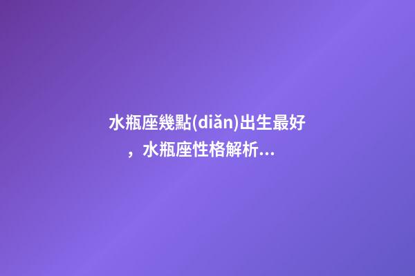 水瓶座幾點(diǎn)出生最好，水瓶座性格解析-按出生日期詳解